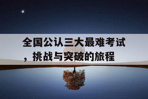 全国公认三大最难考试,挑战与突破的旅程 全国公认三大最难考试,挑战与突破的旅程