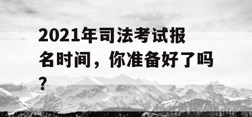 2021年司法考试报名时间,你准备好了吗? 2021年司法考试报名时间,你准备好了吗?