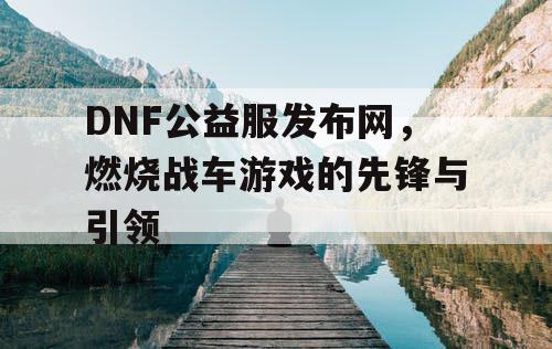DNF公益服发布网,燃烧战车游戏的先锋与引领 DNF公益服发布网,燃烧战车游戏的先锋与引领