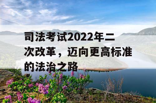 司法考试2022年二次改革,迈向更高标准的法治之路 司法考试2022年二次改革,迈向更高标准的法治之路