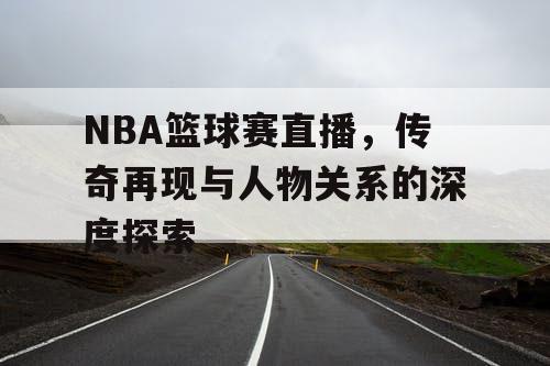 NBA篮球赛直播，传奇再现与人物关系的深度探索