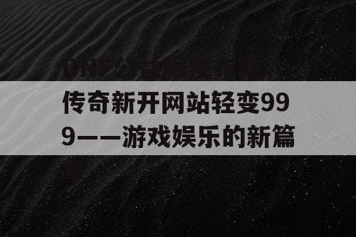 DNF公益服发布网，传奇新开网站轻变999——游戏娱乐的新篇章
