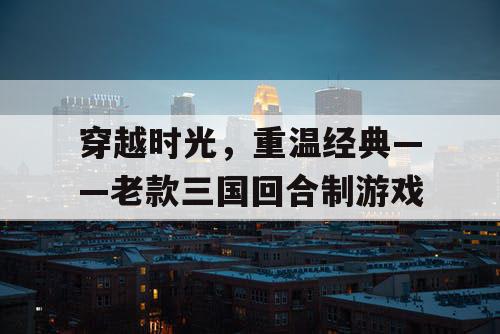 穿越时光,重温经典——老款三国回合制游戏 穿越时光,重温经典——老款三国回合制游戏