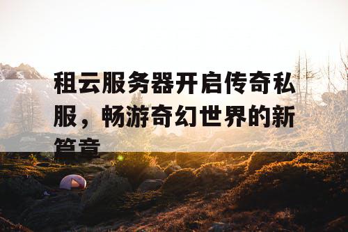 租云服务器开启传奇私服，畅游奇幻世界的新篇章