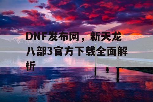 DNF发布网,新天龙八部3官方下载全面解析 DNF发布网,新天龙八部3官方下载全面解析