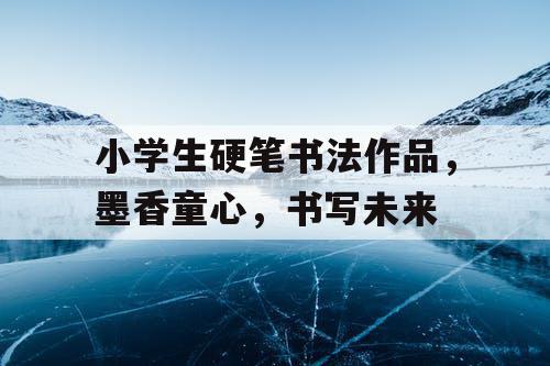 小学生硬笔书法作品,墨香童心,书写未来 小学生硬笔书法作品,墨香童心,书写未来
