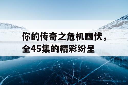 你的传奇之危机四伏，全45集的精彩纷呈