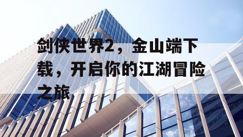 剑侠世界2,金山端下载,开启你的江湖冒险之旅 剑侠世界2,金山端下载,开启你的江湖冒险之旅