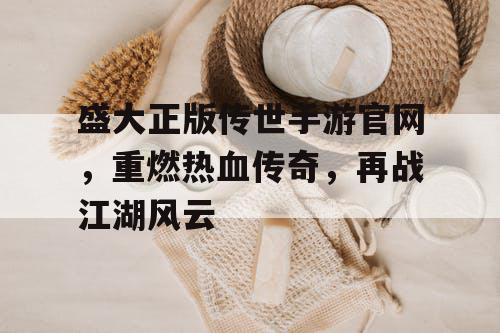 盛大正版传世手游官网，重燃热血传奇，再战江湖风云