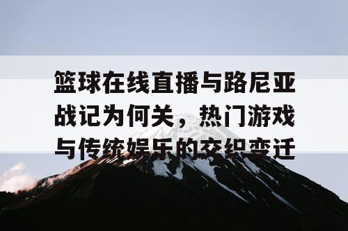 篮球在线直播与路尼亚战记为何关,热门游戏与传统娱乐的交织变迁 篮球在线直播与路尼亚战记为何关,热门游戏与传统娱乐的交织变迁