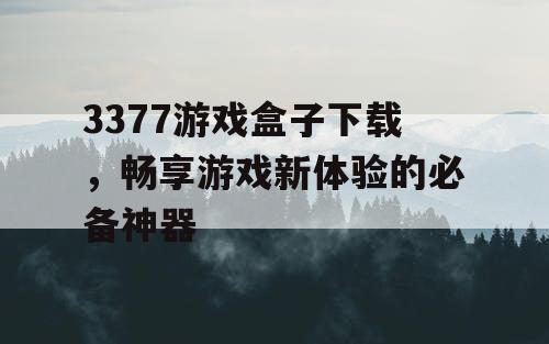 3377游戏盒子下载,畅享游戏新体验的必备神器 3377游戏盒子下载,畅享游戏新体验的必备神器