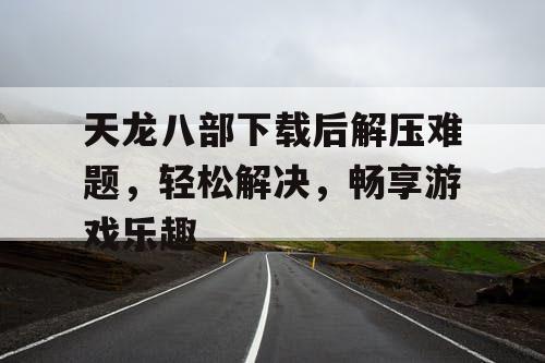 天龙八部下载后解压难题,轻松解决,畅享游戏乐趣 天龙八部下载后解压难题,轻松解决,畅享游戏乐趣
