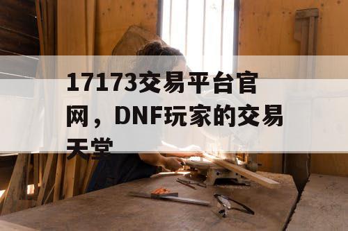 17173交易平台官网,DNF玩家的交易天堂 17173交易平台官网,DNF玩家的交易天堂