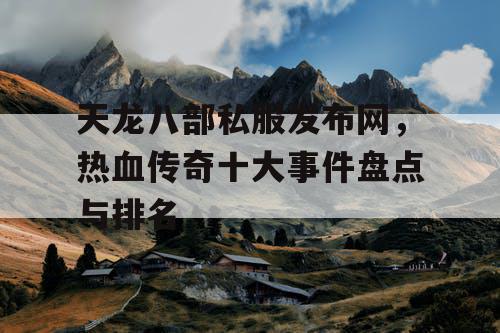 天龙八部私服发布网,热血传奇十大事件盘点与排名 天龙八部私服发布网,热血传奇十大事件盘点与排名