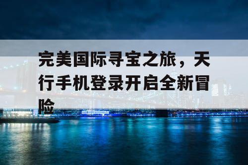 完美国际寻宝之旅,天行手机登录开启全新冒险 完美国际寻宝之旅,天行手机登录开启全新冒险