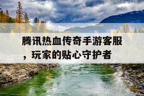 腾讯热血传奇手游客服,玩家的贴心守护者 腾讯热血传奇手游客服,玩家的贴心守护者