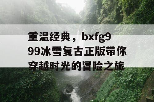 重温经典，bxfg999冰雪复古正版带你穿越时光的冒险之旅