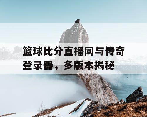 篮球比分直播网与传奇登录器，多版本揭秘