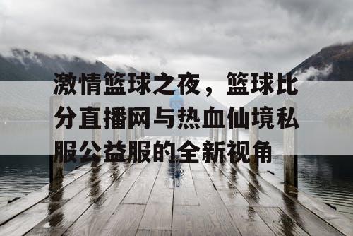激情篮球之夜,篮球比分直播网与热血仙境私服公益服的全新视角 激情篮球之夜,篮球比分直播网与热血仙境私服公益服的全新视角