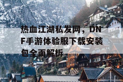 热血江湖私发网，DNF手游体验服下载安装包全面解析