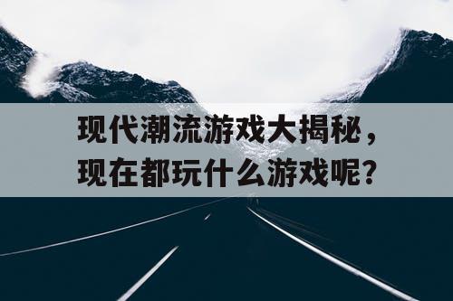 现代潮流游戏大揭秘,现在都玩什么游戏呢? 现代潮流游戏大揭秘,现在都玩什么游戏呢?