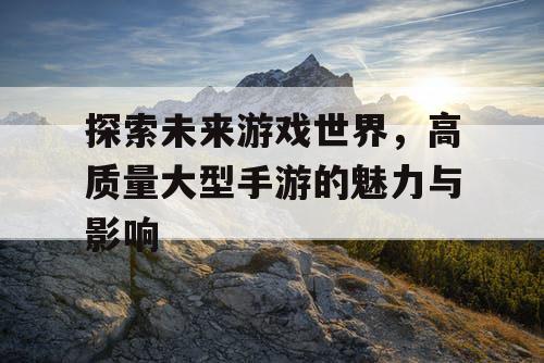 探索未来游戏世界，高质量大型手游的魅力与影响