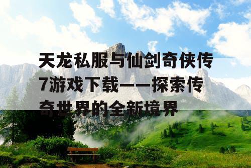 天龙私服与仙剑奇侠传7游戏下载——探索传奇世界的全新境界