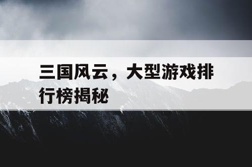 三国风云,大型游戏排行榜揭秘 三国风云,大型游戏排行榜揭秘