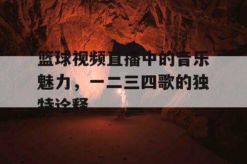 篮球视频直播中的音乐魅力，一二三四歌的独特诠释
