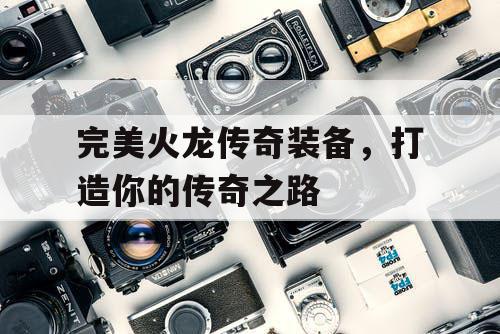 完美火龙传奇装备,打造你的传奇之路 完美火龙传奇装备,打造你的传奇之路