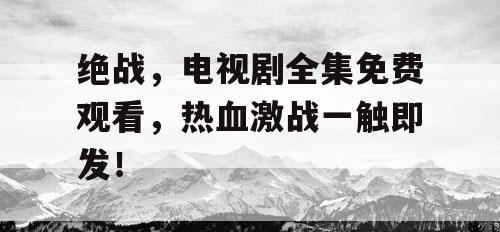 绝战，电视剧全集免费观看，热血激战一触即发！