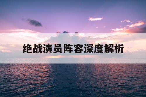 绝战演员阵容深度解析