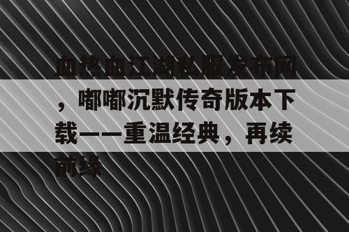 血热血江湖私服发布网,嘟嘟沉默传奇版本下载——重温经典,再续前缘 血热血江湖私服发布网,嘟嘟沉默传奇版本下载——重温经典,再续前缘