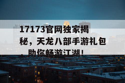 17173官网独家揭秘,天龙八部手游礼包,助你畅游江湖! 17173官网独家揭秘,天龙八部手游礼包,助你畅游江湖!