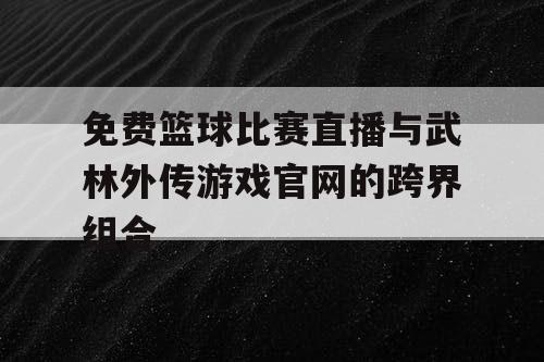 免费篮球比赛直播与武林外传游戏官网的跨界组合 免费篮球比赛直播与武林外传游戏官网的跨界组合