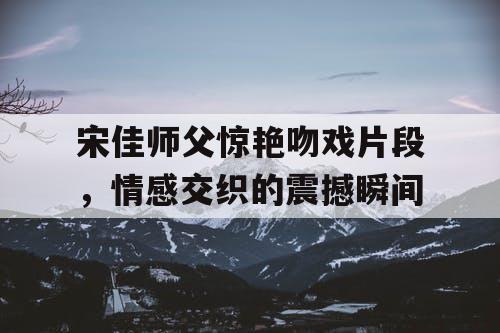 宋佳师父惊艳吻戏片段，情感交织的震撼瞬间