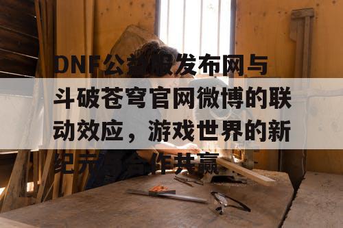 DNF公益服发布网与斗破苍穹官网微博的联动效应，游戏世界的新纪元与合作共赢