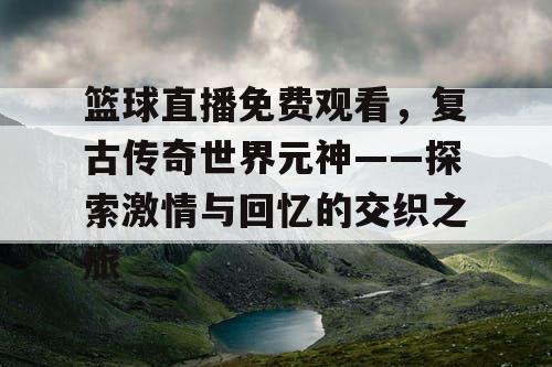 篮球直播免费观看，复古传奇世界元神——探索激情与回忆的交织之旅