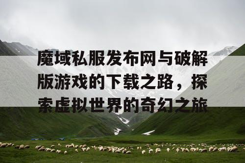 魔域私服发布网与破解版游戏的下载之路，探索虚拟世界的奇幻之旅