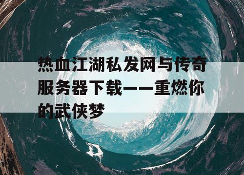 热血江湖私发网与传奇服务器下载——重燃你的武侠梦