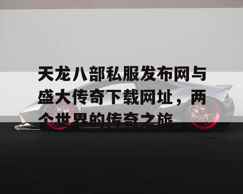 天龙八部私服发布网与盛大传奇下载网址，两个世界的传奇之旅