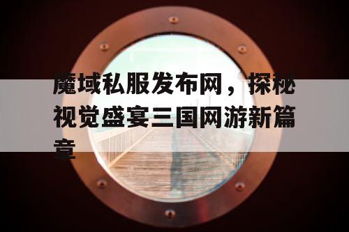 魔域私服发布网，探秘视觉盛宴三国网游新篇章