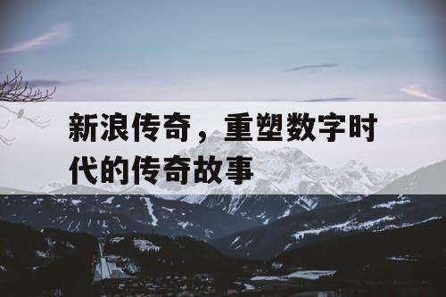 新浪传奇,重塑数字时代的传奇故事 新浪传奇,重塑数字时代的传奇故事