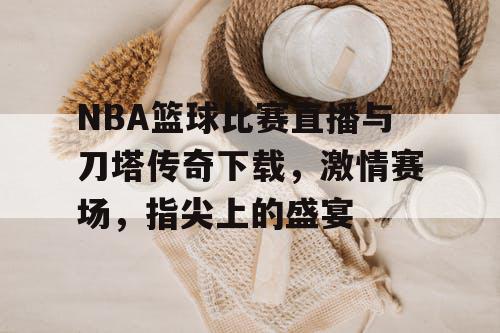 NBA篮球比赛直播与刀塔传奇下载，激情赛场，指尖上的盛宴
