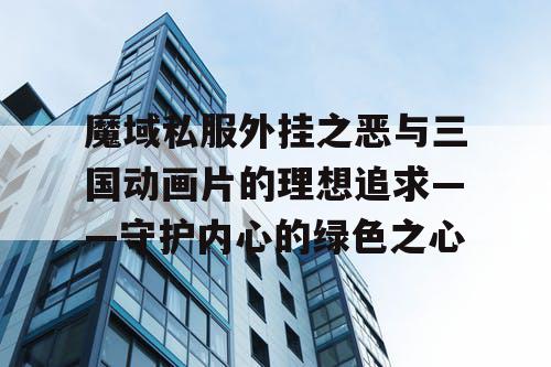 魔域私服外挂之恶与三国动画片的理想追求——守护内心的绿色之心