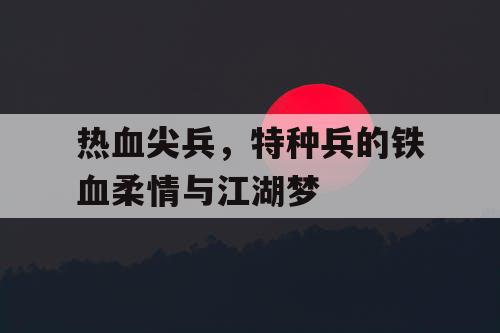 热血尖兵,特种兵的铁血柔情与江湖梦 热血尖兵,特种兵的铁血柔情与江湖梦