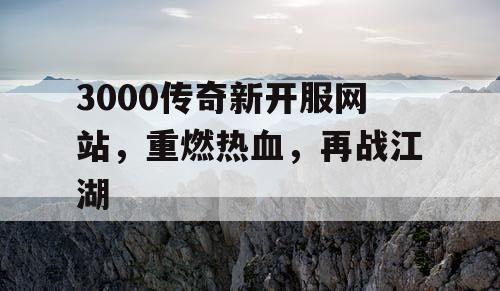 3000传奇新开服网站，重燃热血，再战江湖