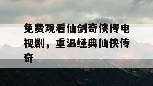 免费观看仙剑奇侠传电视剧,重温经典仙侠传奇 免费观看仙剑奇侠传电视剧,重温经典仙侠传奇