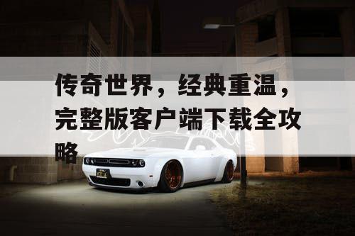 传奇世界,经典重温,完整版客户端下载全攻略 传奇世界,经典重温,完整版客户端下载全攻略