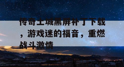 传奇土城黑屏补丁下载，游戏迷的福音，重燃战斗激情